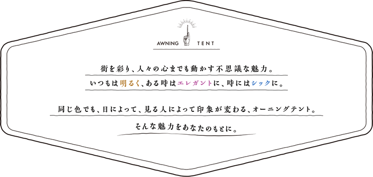 街を彩り、人々の心までも動かす不思議な魅力。いつもは明るく、ある時はエレガントに、時にはシックに。同じ色でも、日によって、見る人によって印象が変わる、オーニングテント。そんな魅力をあなたのもとに。